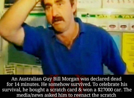 Guy declared dead for 14 minutes, wakes up, buys scratch-card, wins $27,000 car. TV crew ask him to reenact win, he scratches & wins a further $250k!